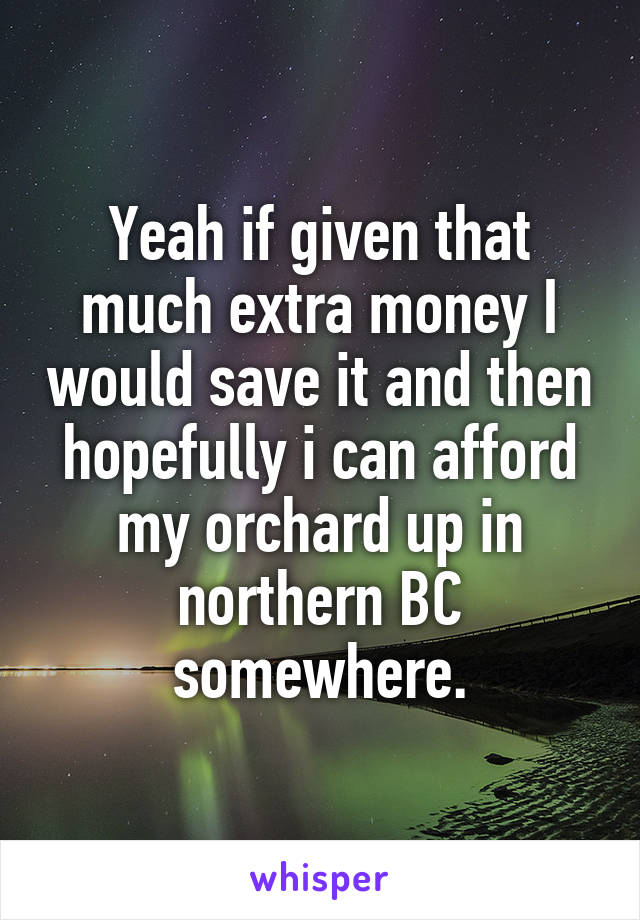 Yeah if given that much extra money I would save it and then hopefully i can afford my orchard up in northern BC somewhere.