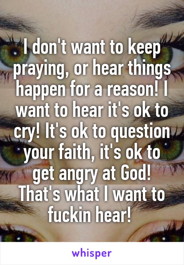 I don't want to keep praying, or hear things happen for a reason! I want to hear it's ok to cry! It's ok to question your faith, it's ok to get angry at God! That's what I want to fuckin hear! 