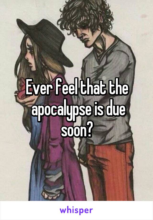 Ever feel that the
 apocalypse is due soon?