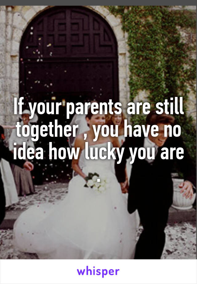 If your parents are still together , you have no idea how lucky you are .