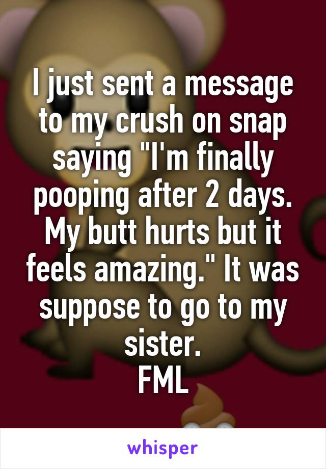 I just sent a message to my crush on snap saying "I'm finally pooping after 2 days. My butt hurts but it feels amazing." It was suppose to go to my sister.
FML