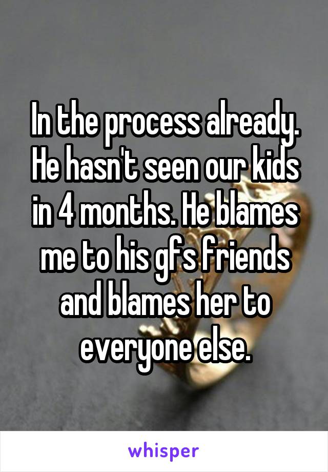 In the process already. He hasn't seen our kids in 4 months. He blames me to his gfs friends and blames her to everyone else.