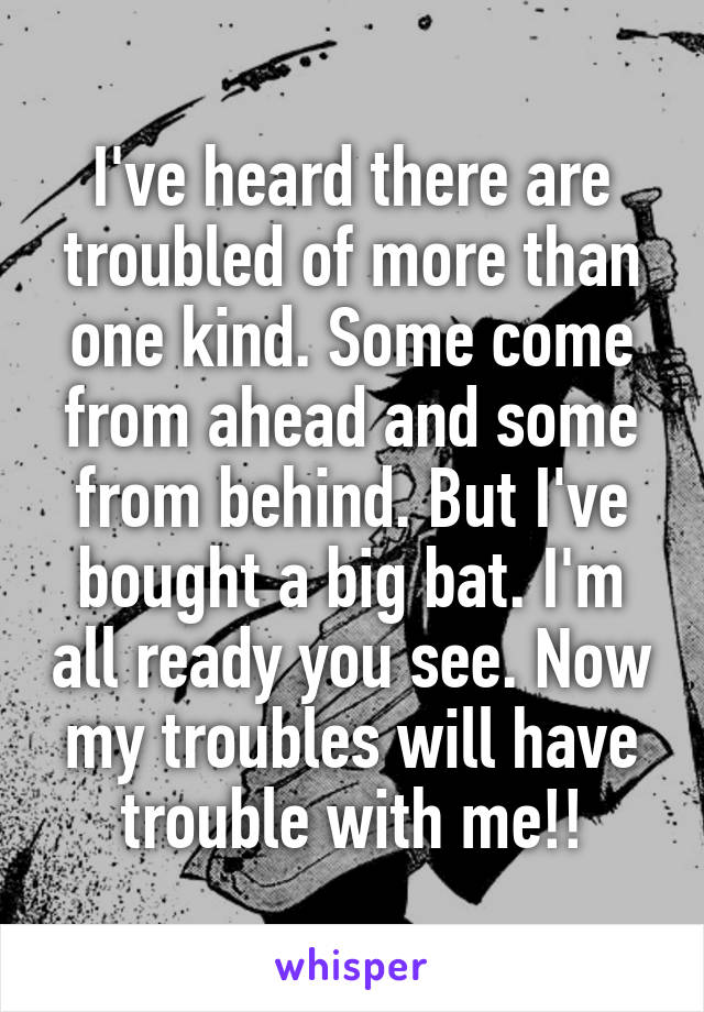 I've heard there are troubled of more than one kind. Some come from ahead and some from behind. But I've bought a big bat. I'm all ready you see. Now my troubles will have trouble with me!!