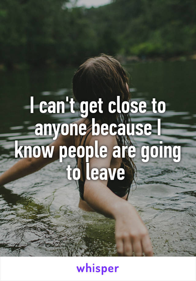 I can't get close to anyone because I know people are going to leave 