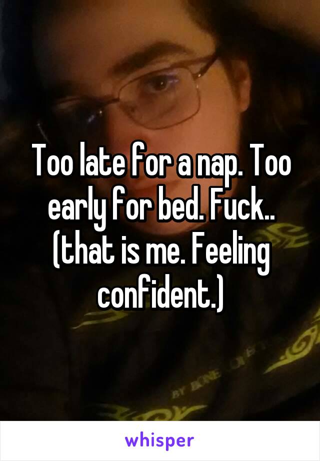 Too late for a nap. Too early for bed. Fuck.. (that is me. Feeling confident.)