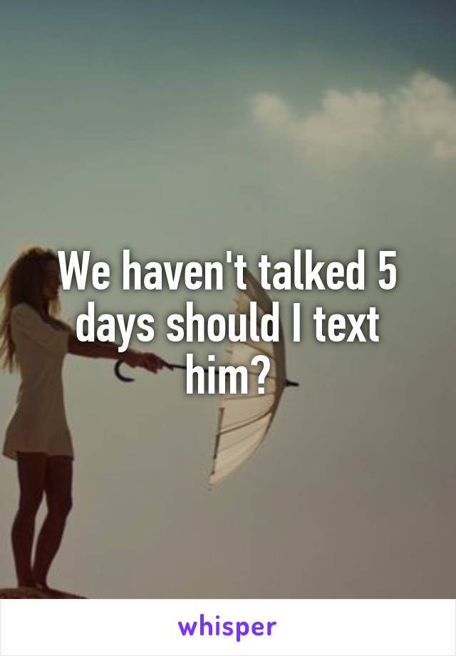 We haven't talked 5 days should I text him?