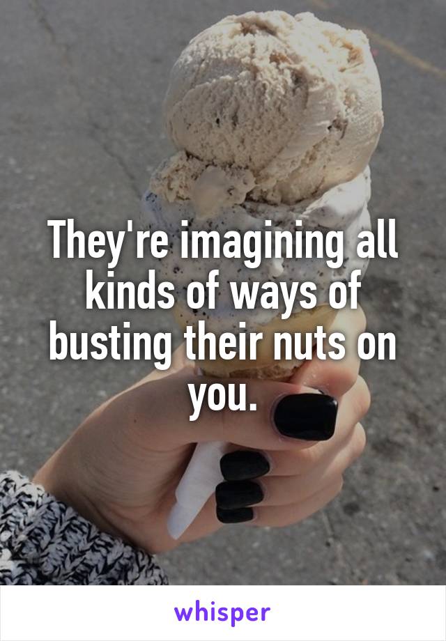 They're imagining all kinds of ways of busting their nuts on you.