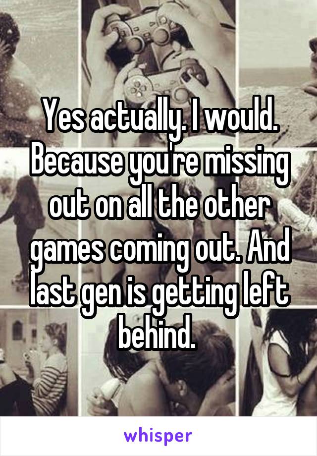 Yes actually. I would. Because you're missing out on all the other games coming out. And last gen is getting left behind. 