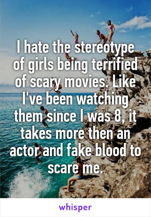 I hate the stereotype of girls being terrified of scary movies. Like I've been watching them since I was 8, it takes more then an actor and fake blood to scare me.