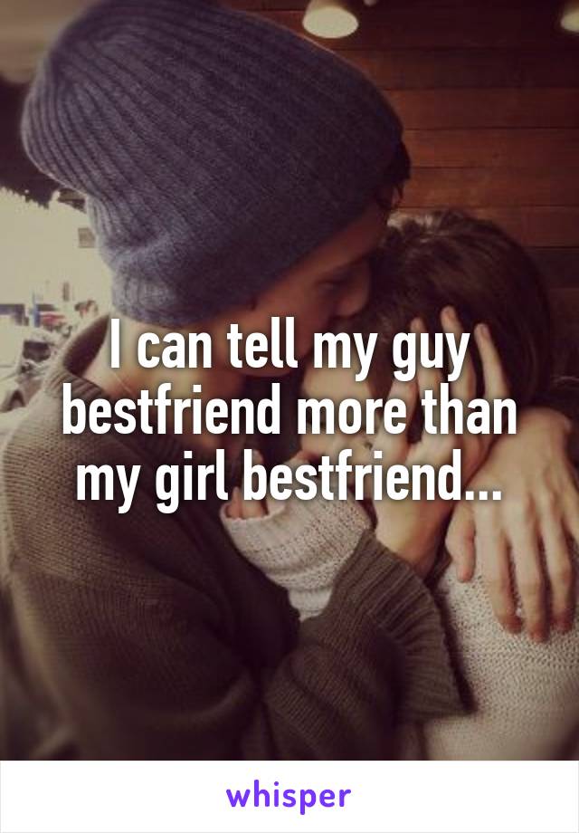 I can tell my guy bestfriend more than my girl bestfriend...