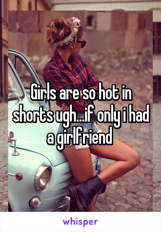 Girls are so hot in shorts ugh...if only i had a girlfriend 