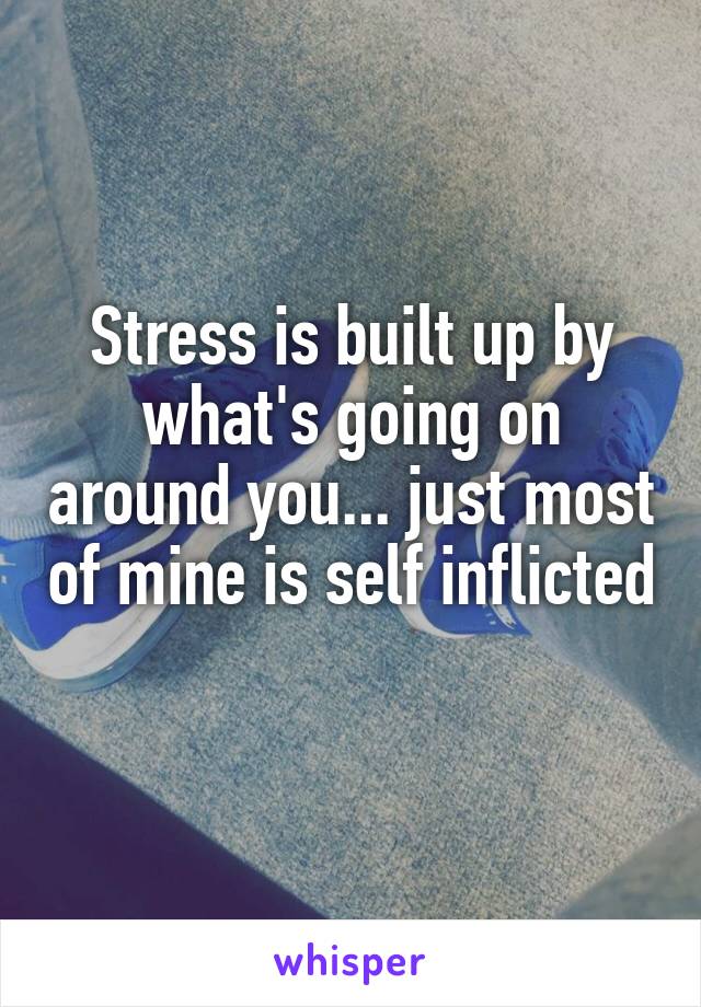 Stress is built up by what's going on around you... just most of mine is self inflicted 