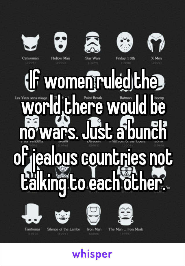 If women ruled the world there would be no wars. Just a bunch of jealous countries not talking to each other.