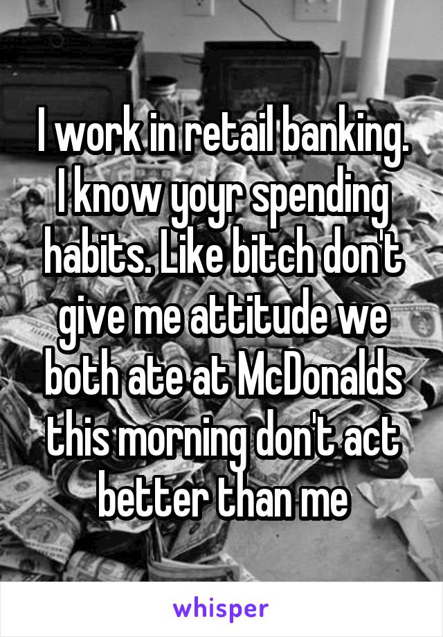 I work in retail banking. I know yoyr spending habits. Like bitch don't give me attitude we both ate at McDonalds this morning don't act better than me