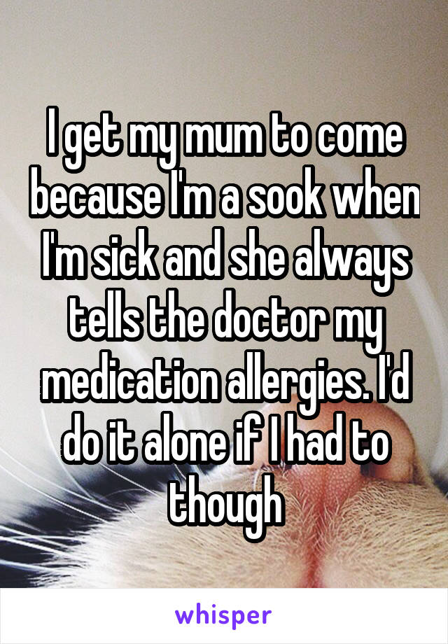I get my mum to come because I'm a sook when I'm sick and she always tells the doctor my medication allergies. I'd do it alone if I had to though