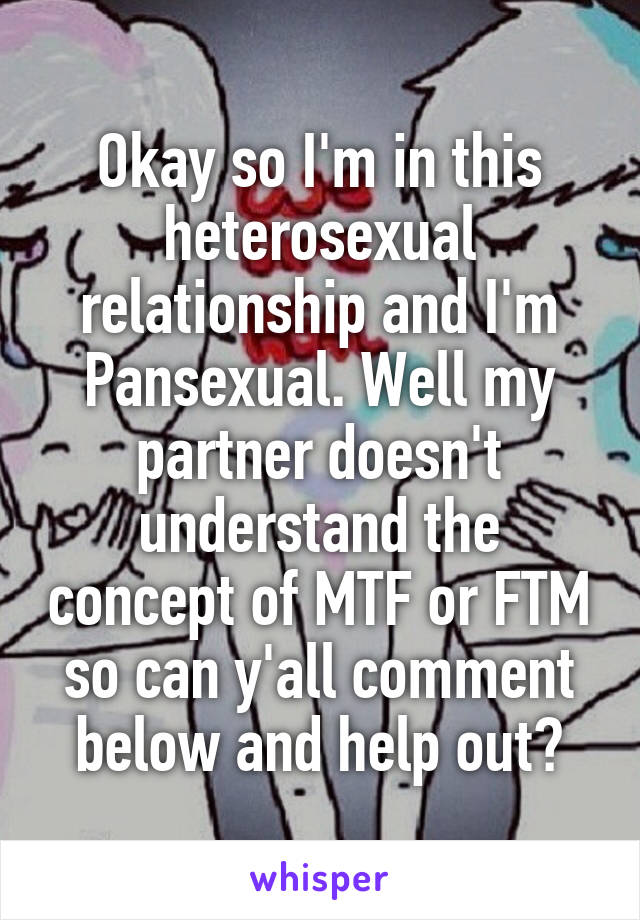 Okay so I'm in this heterosexual relationship and I'm Pansexual. Well my partner doesn't understand the concept of MTF or FTM so can y'all comment below and help out?