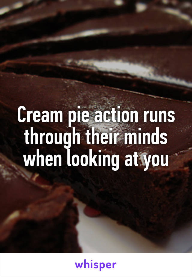 Cream pie action runs through their minds when looking at you