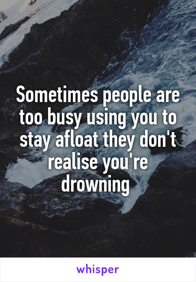 Sometimes people are too busy using you to stay afloat they don't realise you're drowning 