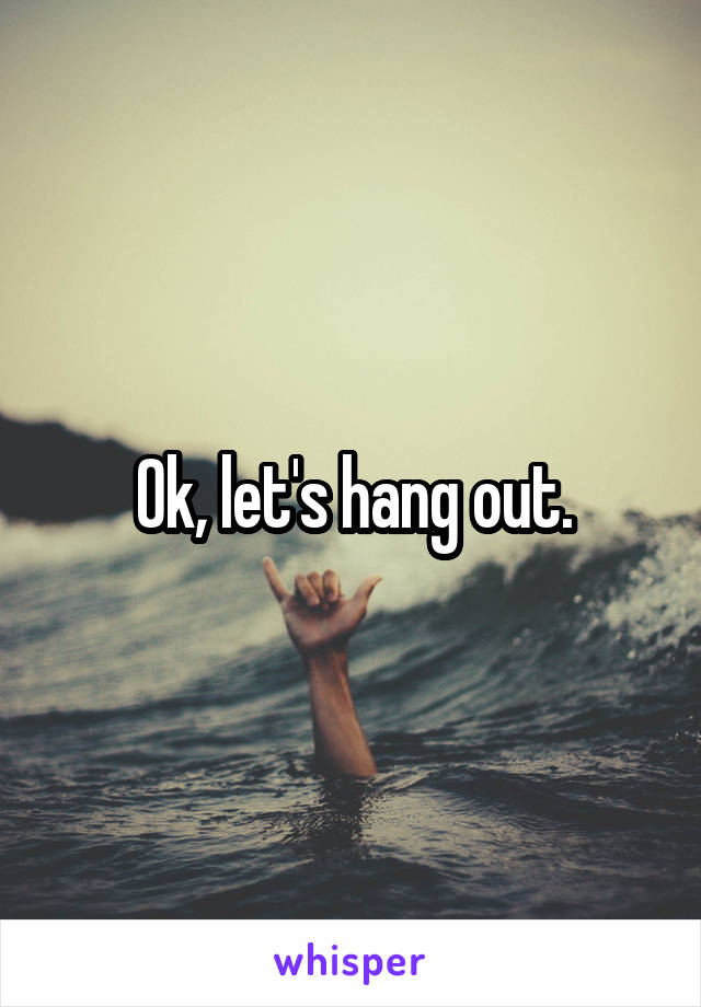 Ok, let's hang out.