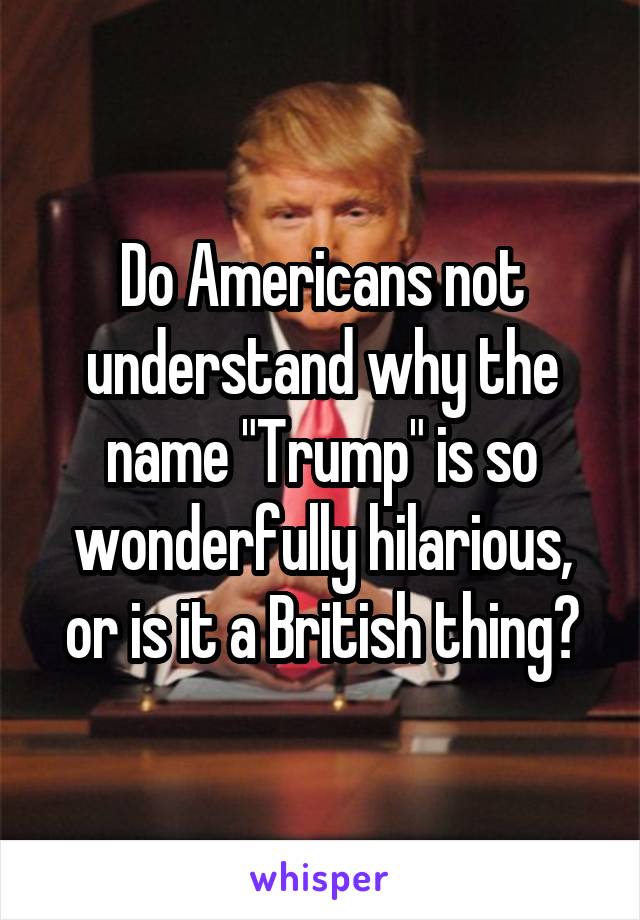 Do Americans not understand why the name "Trump" is so wonderfully hilarious, or is it a British thing?