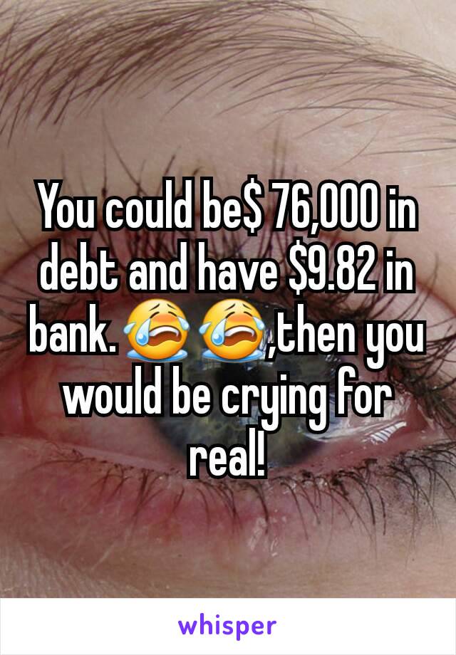 You could be$ 76,000 in debt and have $9.82 in bank.😭😭,then you would be crying for real!