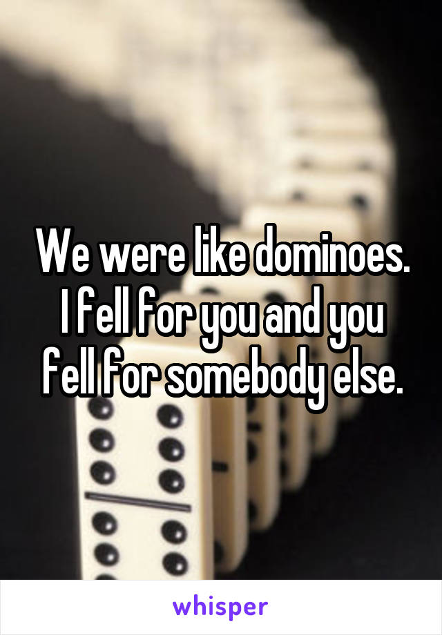 We were like dominoes.
I fell for you and you fell for somebody else.