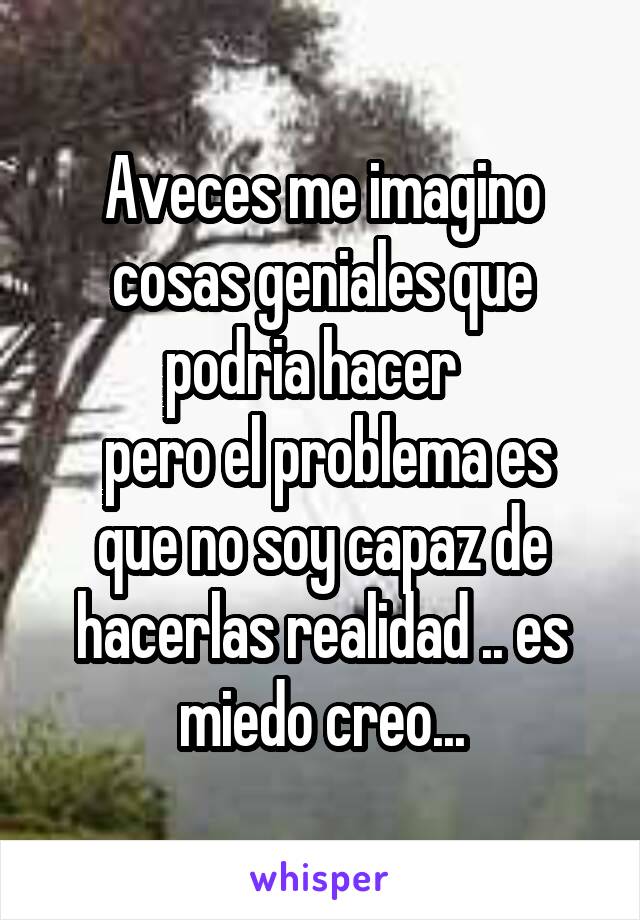 Aveces me imagino cosas geniales que podria hacer  
 pero el problema es que no soy capaz de hacerlas realidad .. es miedo creo...