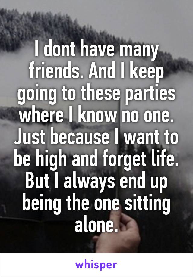 I dont have many friends. And I keep going to these parties where I know no one. Just because I want to be high and forget life. But I always end up being the one sitting alone.