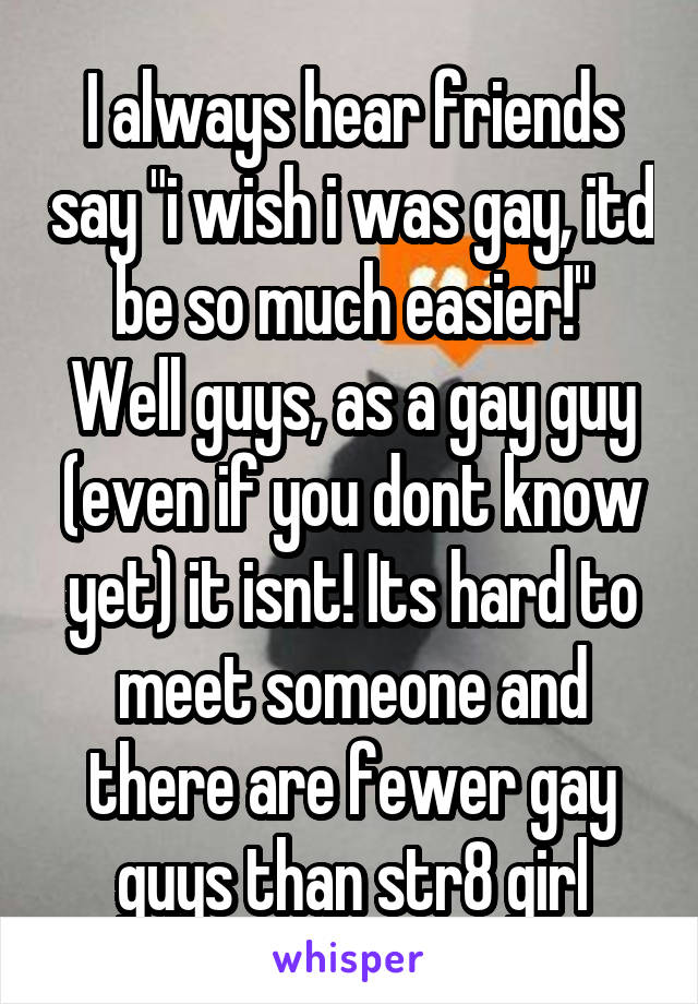 I always hear friends say "i wish i was gay, itd be so much easier!"
Well guys, as a gay guy (even if you dont know yet) it isnt! Its hard to meet someone and there are fewer gay guys than str8 girl