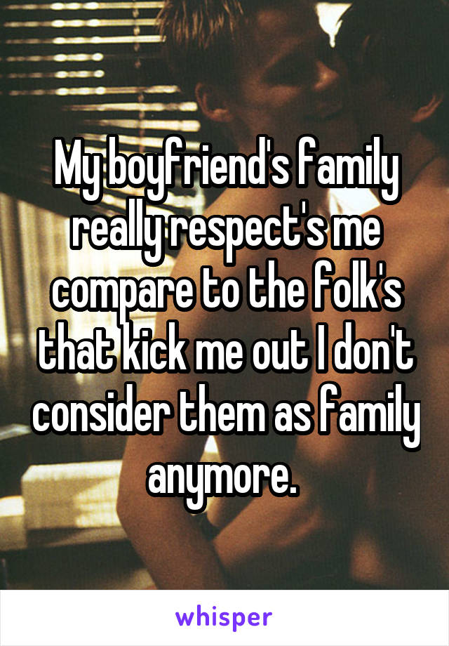 My boyfriend's family really respect's me compare to the folk's that kick me out I don't consider them as family anymore. 