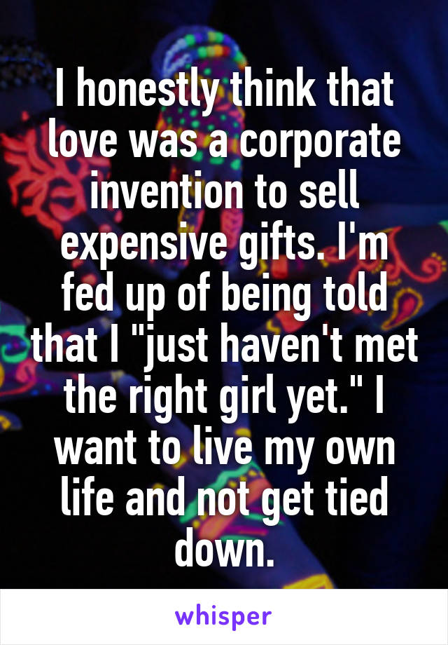 I honestly think that love was a corporate invention to sell expensive gifts. I'm fed up of being told that I "just haven't met the right girl yet." I want to live my own life and not get tied down.