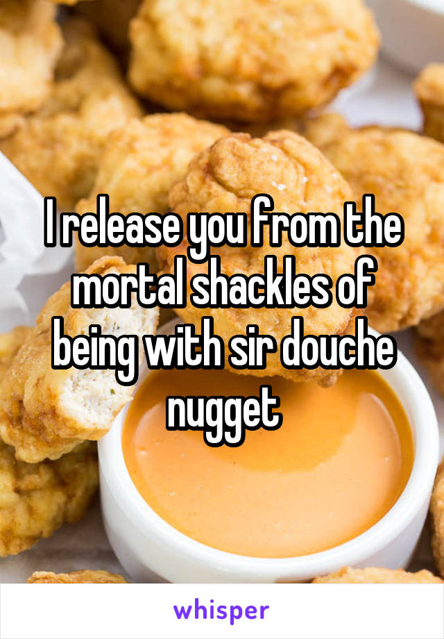 I release you from the mortal shackles of being with sir douche nugget