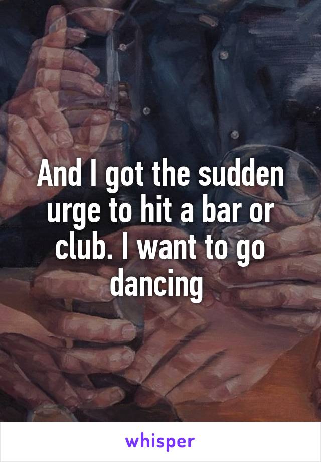 And I got the sudden urge to hit a bar or club. I want to go dancing 