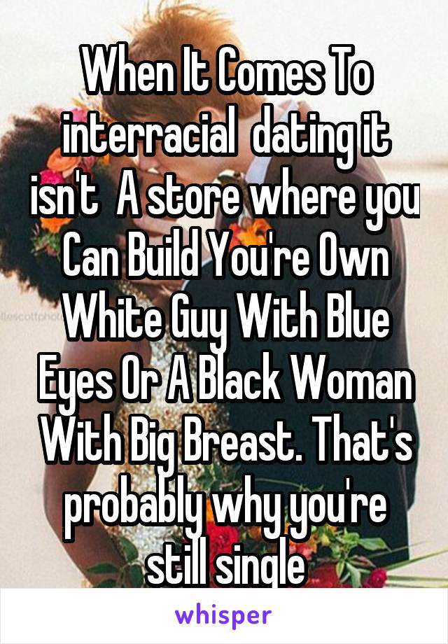  When It Comes To  interracial  dating it isn't  A store where you Can Build You're Own White Guy With Blue Eyes Or A Black Woman With Big Breast. That's probably why you're still single