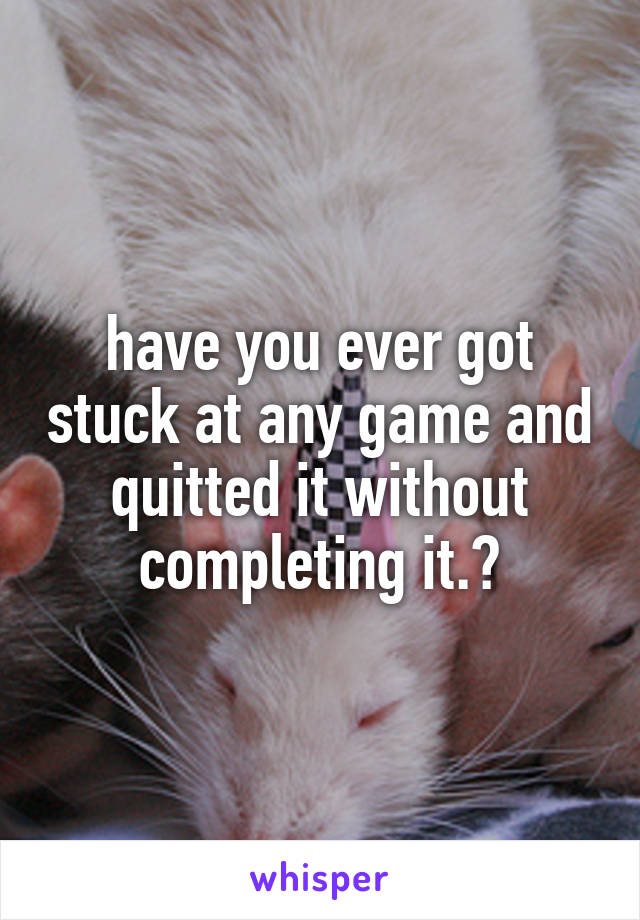 have you ever got stuck at any game and quitted it without completing it.?