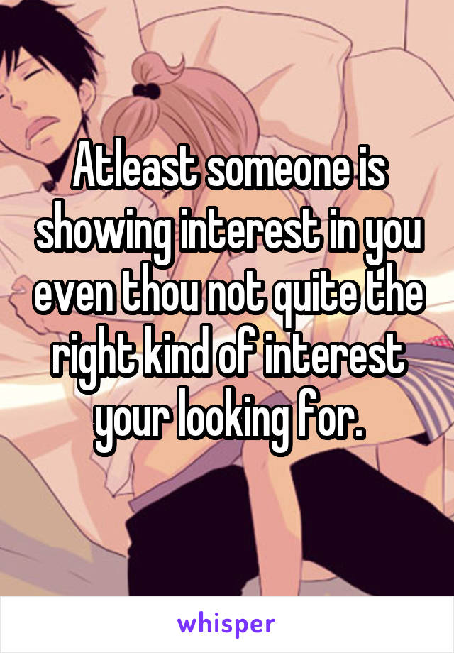 Atleast someone is showing interest in you even thou not quite the right kind of interest your looking for.
