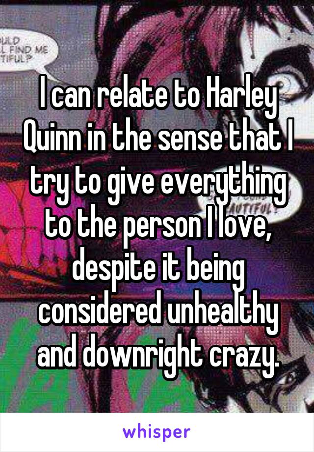 I can relate to Harley Quinn in the sense that I try to give everything to the person I love, despite it being considered unhealthy and downright crazy.