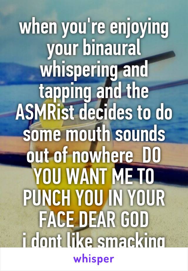 when you're enjoying your binaural whispering and tapping and the ASMRist decides to do some mouth sounds out of nowhere  DO YOU WANT ME TO PUNCH YOU IN YOUR FACE DEAR GOD
i dont like smacking