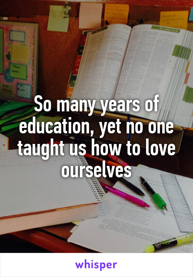 So many years of education, yet no one taught us how to love ourselves