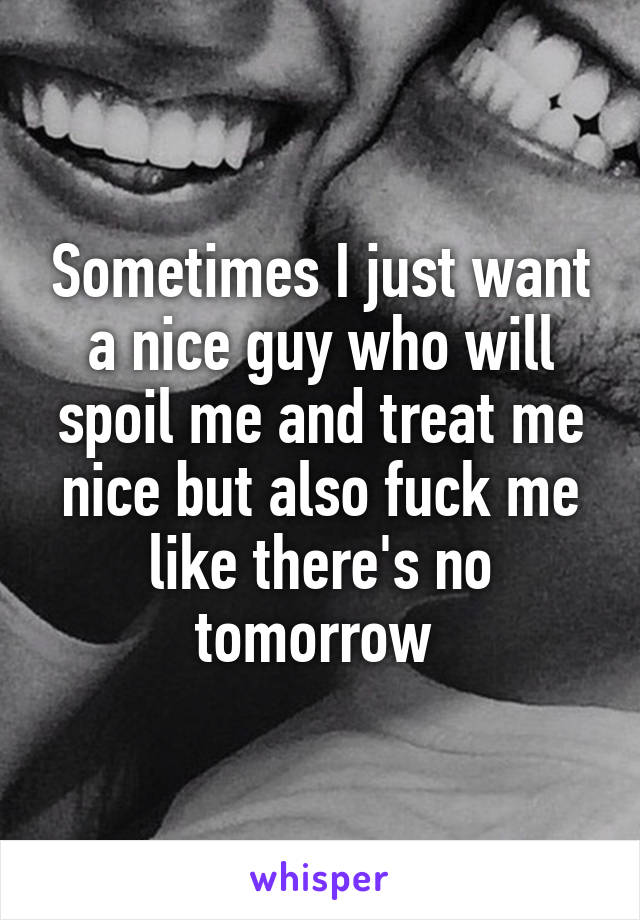 Sometimes I just want a nice guy who will spoil me and treat me nice but also fuck me like there's no tomorrow 