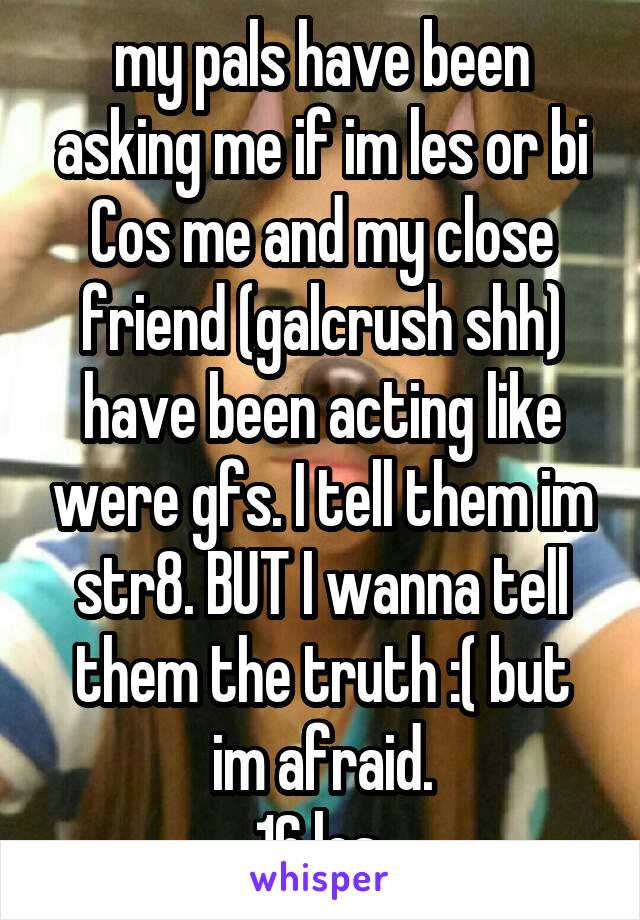 my pals have been asking me if im les or bi Cos me and my close friend (galcrush shh) have been acting like were gfs. I tell them im str8. BUT I wanna tell them the truth :( but im afraid.
16 les 