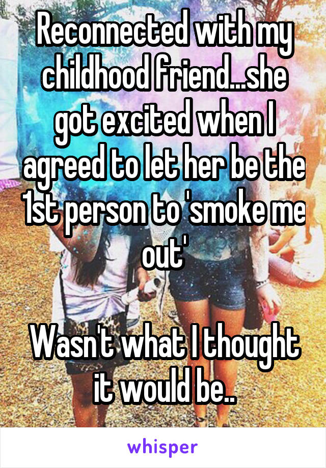 Reconnected with my childhood friend...she got excited when I agreed to let her be the 1st person to 'smoke me out'

Wasn't what I thought it would be..
