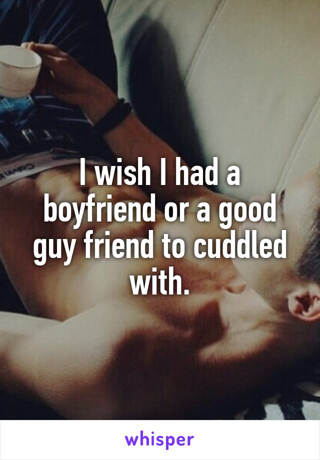 I wish I had a boyfriend or a good guy friend to cuddled with.