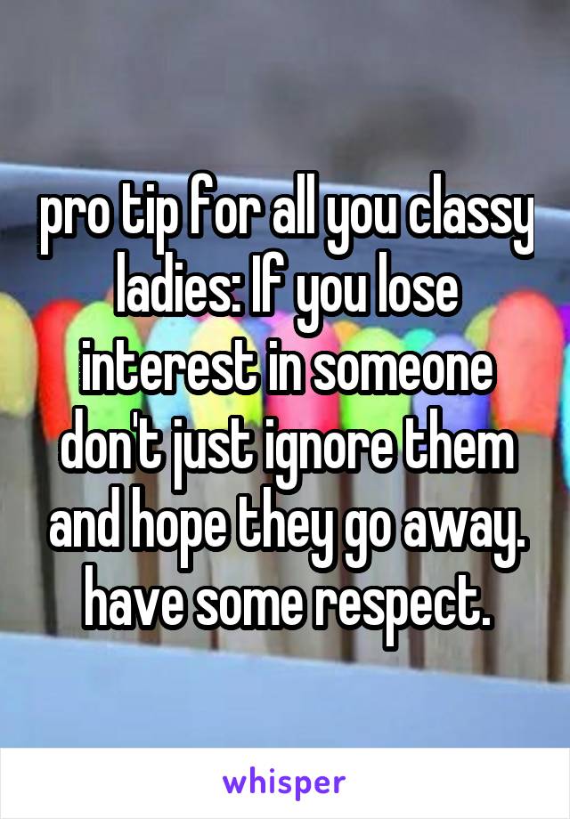 pro tip for all you classy ladies: If you lose interest in someone don't just ignore them and hope they go away. have some respect.