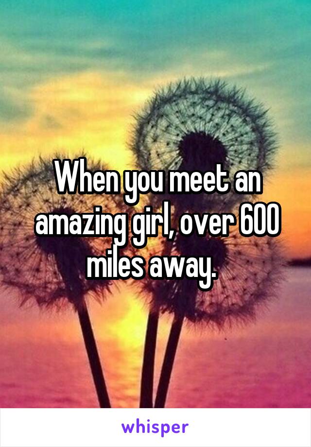 When you meet an amazing girl, over 600 miles away.  