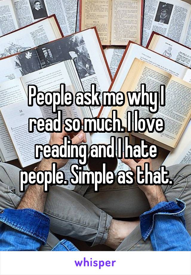 People ask me why I read so much. I love reading and I hate people. Simple as that.