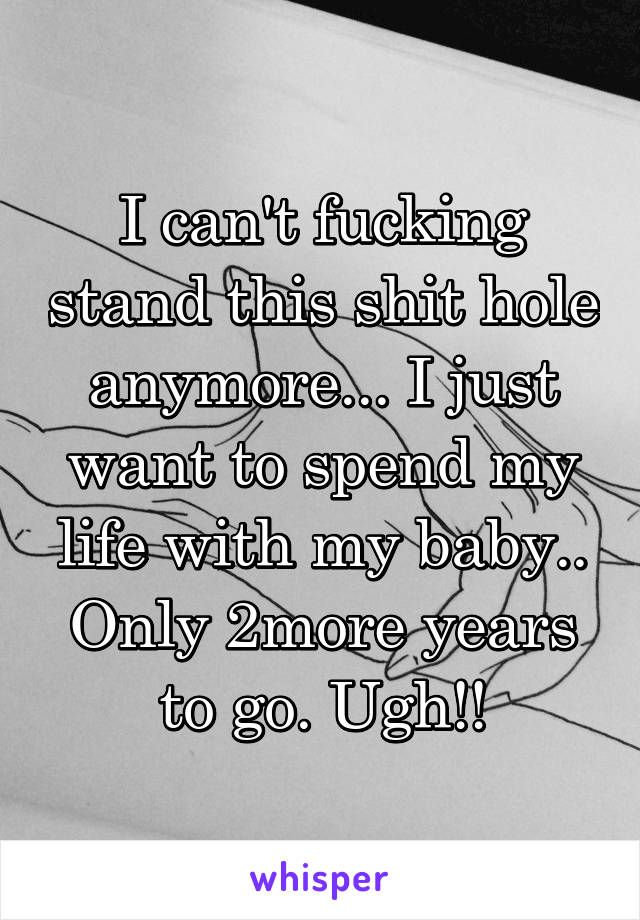 I can't fucking stand this shit hole anymore... I just want to spend my life with my baby.. Only 2more years to go. Ugh!!