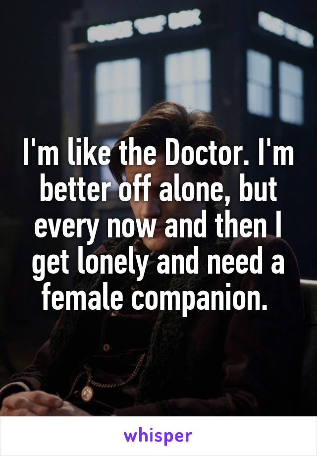 I'm like the Doctor. I'm better off alone, but every now and then I get lonely and need a female companion. 