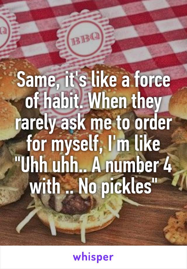 Same, it's like a force of habit. When they rarely ask me to order for myself, I'm like "Uhh uhh.. A number 4 with .. No pickles"