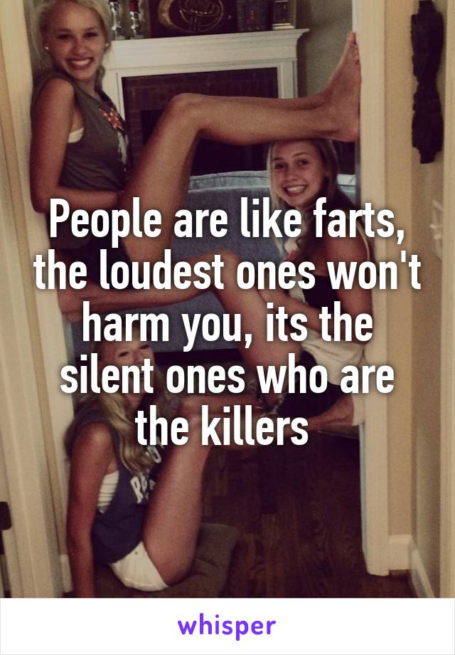 People are like farts, the loudest ones won't harm you, its the silent ones who are the killers 